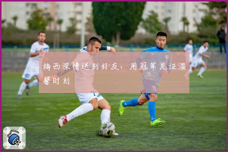 梅西深情送别好友，用冠军见证温馨时刻