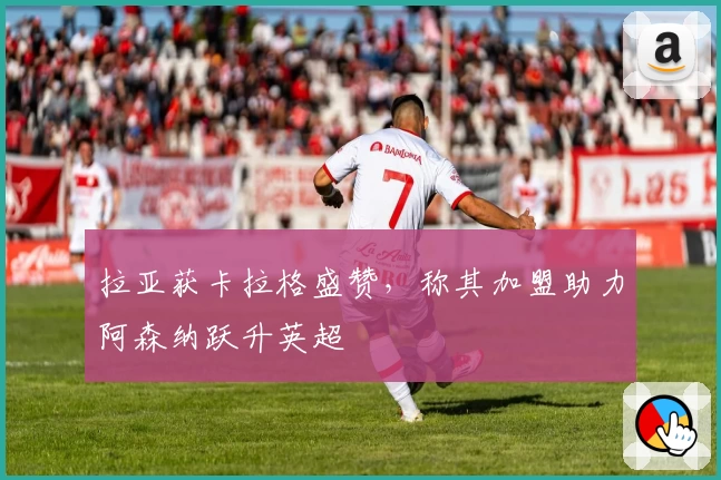 拉亚获卡拉格盛赞，称其加盟助力阿森纳跃升英超
