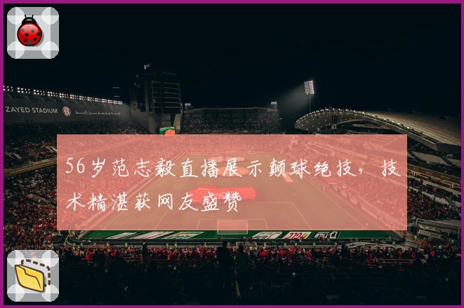 56岁范志毅直播展示颠球绝技，技术精湛获网友盛赞