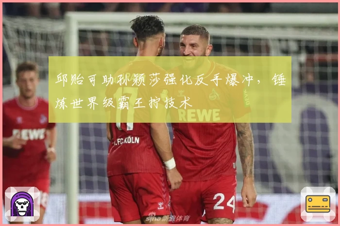 邱贻可助孙颖莎强化反手爆冲，锤炼世界级霸王拧技术