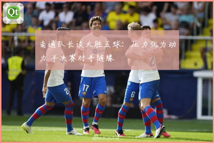 南通队长谈大胜五球：压力化为动力 半决赛对手随缘