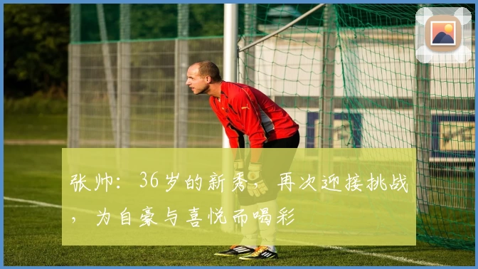 张帅:36岁的新秀,再次迎接挑战,为自豪与喜悦而喝彩