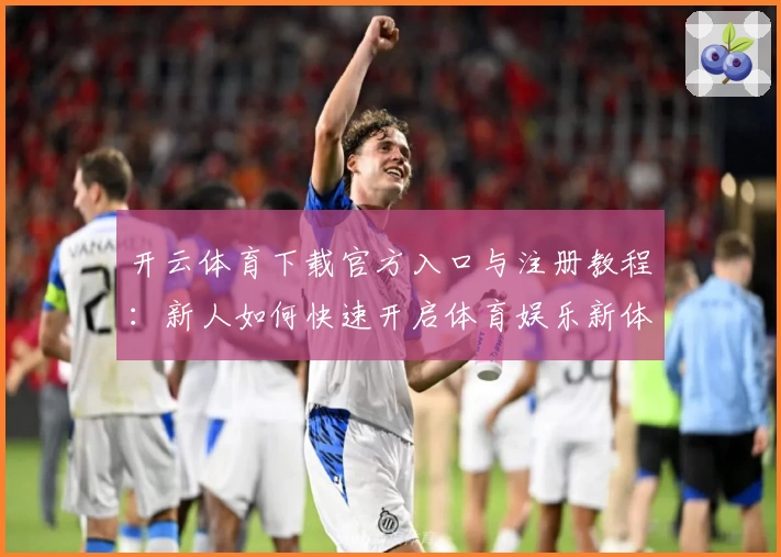 开云体育下载官方入口与注册教程：新人如何快速开启体育娱乐新体验