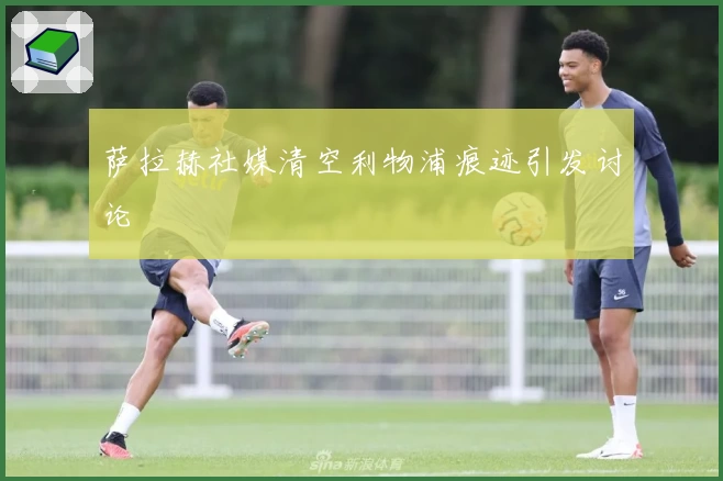 萨拉赫社媒清空利物浦痕迹引发讨论