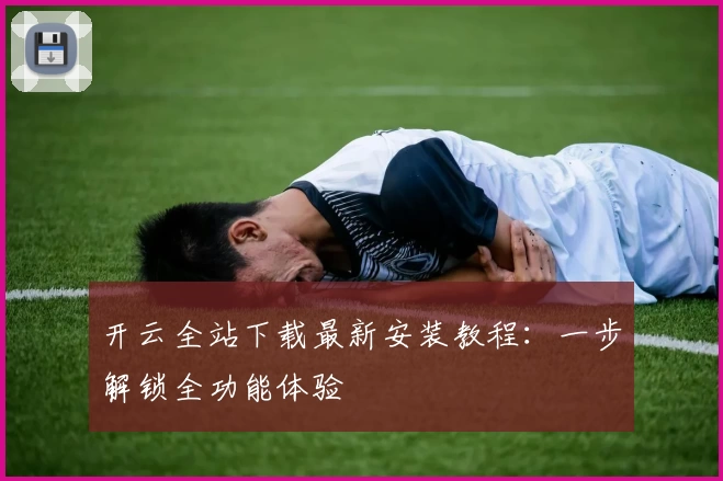 开云全站下载最新安装教程：一步解锁全功能体验