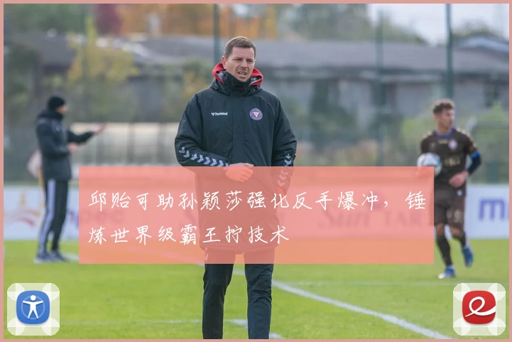 邱贻可助孙颖莎强化反手爆冲，锤炼世界级霸王拧技术