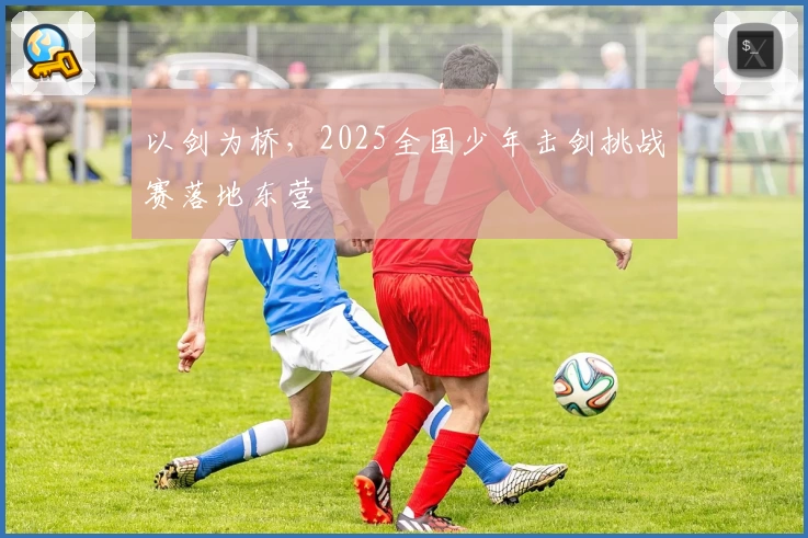 以剑为桥，2025全国少年击剑挑战赛落地东营