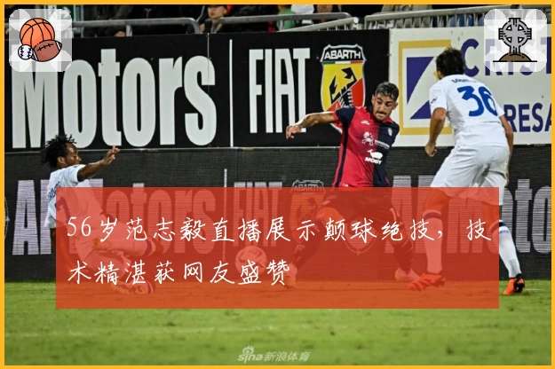 56岁范志毅直播展示颠球绝技，技术精湛获网友盛赞