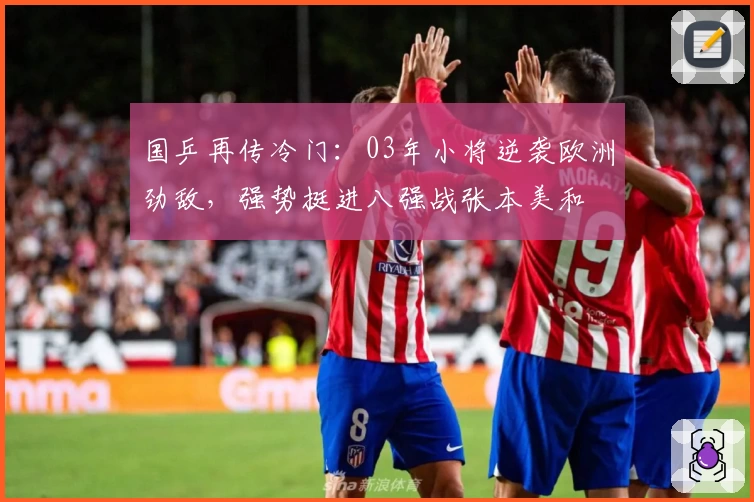 国乒再传冷门：03年小将逆袭欧洲劲敌，强势挺进八强战张本美和