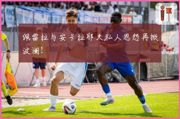 佩雷拉与安卡拉耶夫私人恩怨再掀波澜！