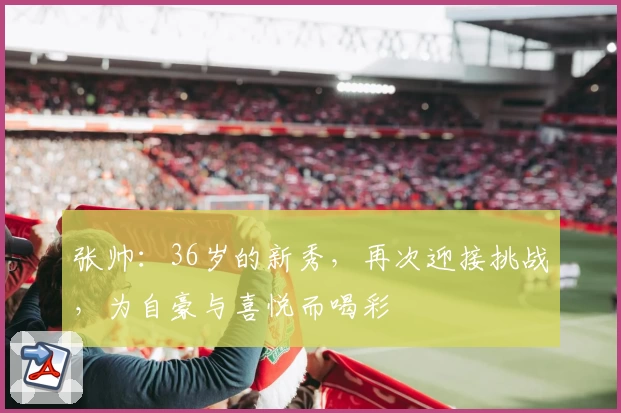 张帅:36岁的新秀,再次迎接挑战,为自豪与喜悦而喝彩