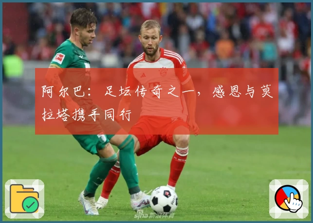 阿尔巴：足坛传奇之一，感恩与莫拉塔携手同行