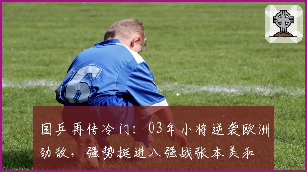 国乒再传冷门：03年小将逆袭欧洲劲敌，强势挺进八强战张本美和