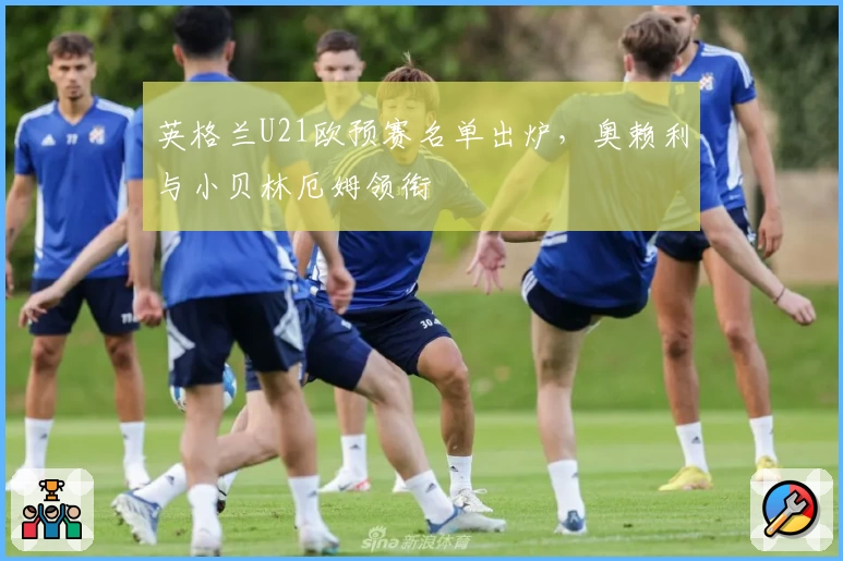 英格兰U21欧预赛名单出炉，奥赖利与小贝林厄姆领衔