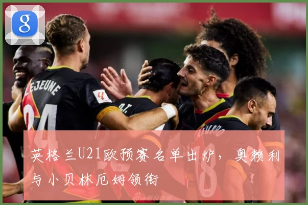 英格兰U21欧预赛名单出炉，奥赖利与小贝林厄姆领衔