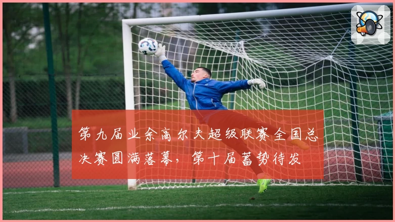 第九届业余高尔夫超级联赛全国总决赛圆满落幕，第十届蓄势待发