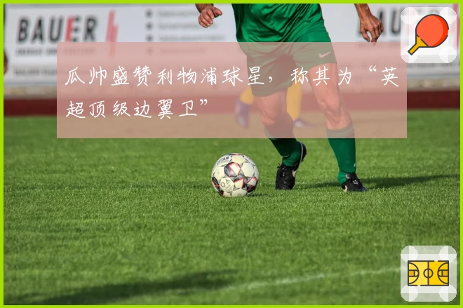 瓜帅盛赞利物浦球星，称其为“英超顶级边翼卫”