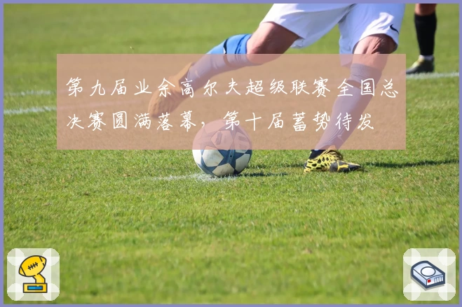 第九届业余高尔夫超级联赛全国总决赛圆满落幕，第十届蓄势待发