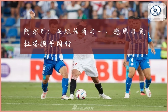 阿尔巴：足坛传奇之一，感恩与莫拉塔携手同行