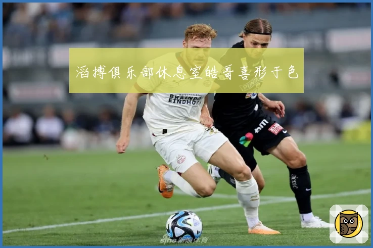 滔搏俱乐部休息室皓哥喜形于色