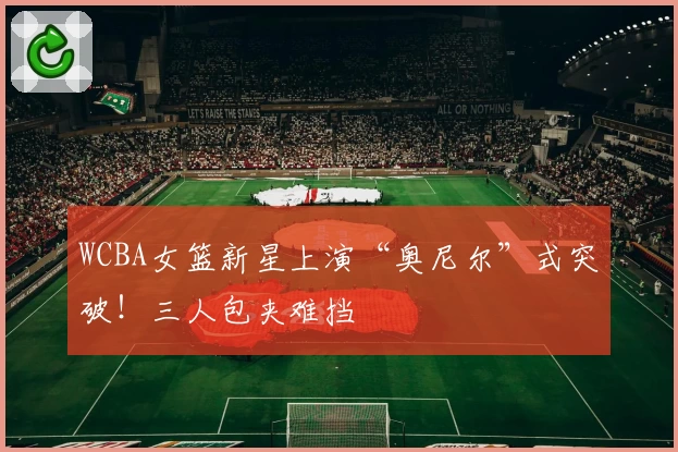 WCBA女篮新星上演“奥尼尔”式突破！三人包夹难挡