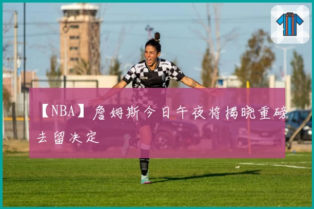 【NBA】詹姆斯今日午夜将揭晓重磅去留决定